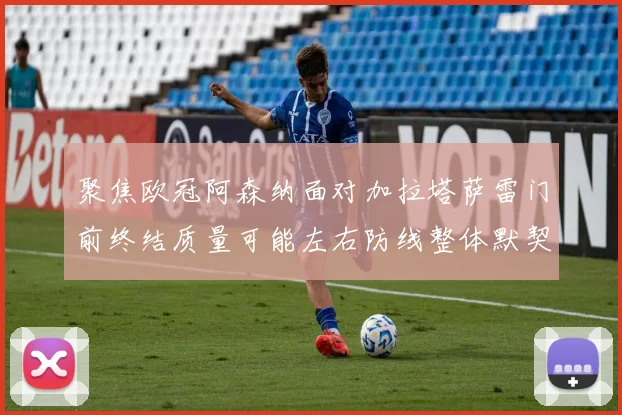 聚焦欧冠阿森纳面对加拉塔萨雷门前终结质量可能左右防线整体默契