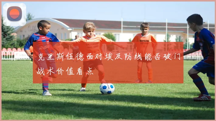 克里斯伍德面对埃及防线能否破门战术价值看点