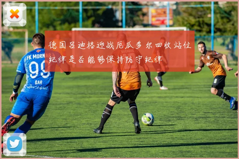 德国吕迪格迎战厄瓜多尔回收站位纪律是否能够保持防守纪律