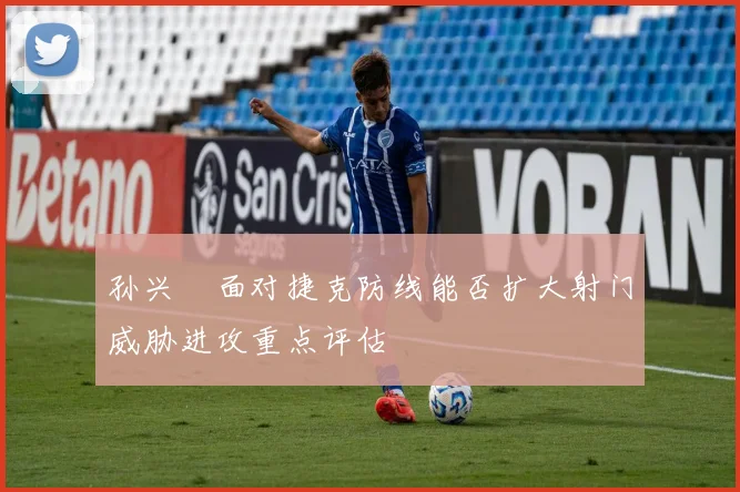 孙兴慜面对捷克防线能否扩大射门威胁进攻重点评估
