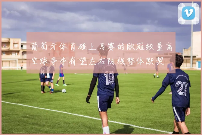 葡萄牙体育碰上马赛的欧冠较量高空球争夺有望左右防线整体默契