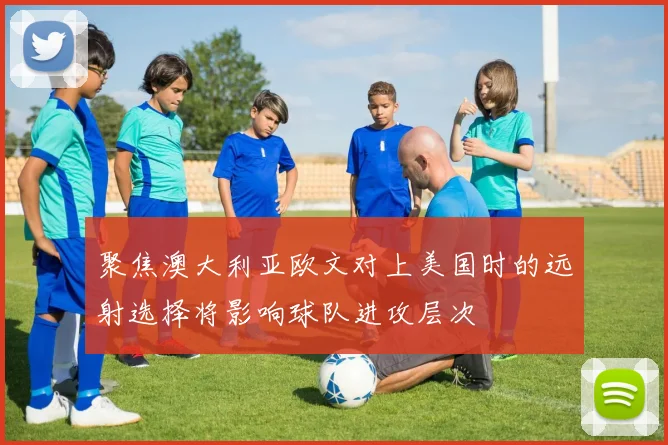聚焦澳大利亚欧文对上美国时的远射选择将影响球队进攻层次