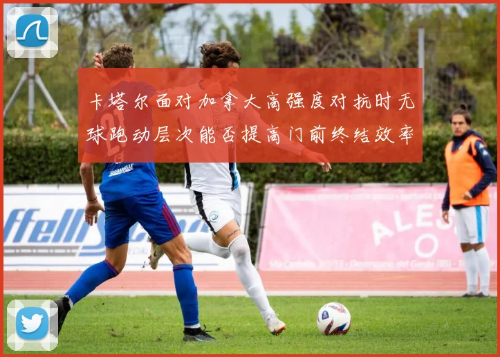 卡塔尔面对加拿大高强度对抗时无球跑动层次能否提高门前终结效率