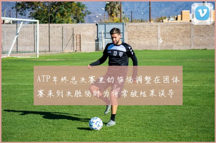 ATP年终总决赛里的临场调整在团体赛来到决胜场时为何常被结果误导