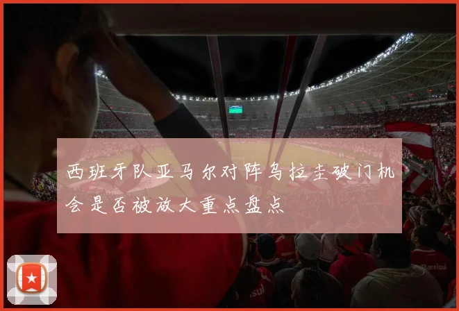 西班牙队亚马尔对阵乌拉圭破门机会是否被放大重点盘点