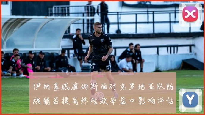 伊纳基威廉姆斯面对克罗地亚队防线能否提高终结效率盘口影响评估