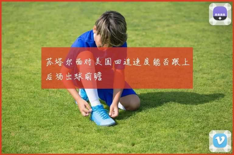 苏塔尔面对美国回追速度能否跟上后场出球前瞻