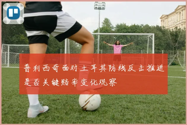 普利西奇面对土耳其防线反击推进是否关键赔率变化观察