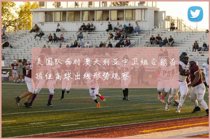 美国队面对澳大利亚中卫组合能否顶住高球出线形势观察