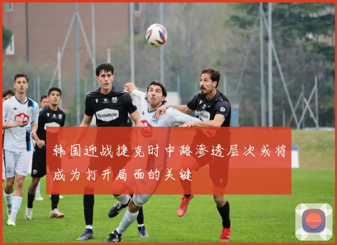 韩国迎战捷克时中路渗透层次或将成为打开局面的关键