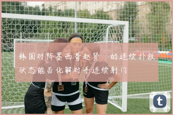 韩国对阵墨西哥赵贤祐的连续扑救状态能否化解对手连续射门