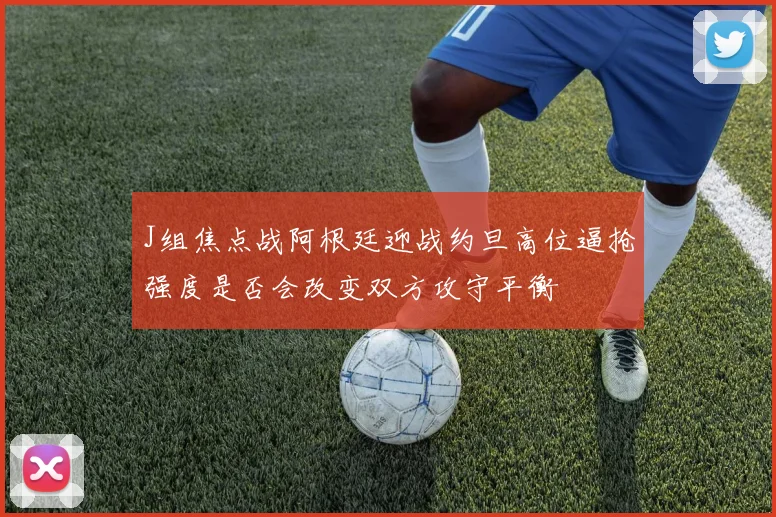 J组焦点战阿根廷迎战约旦高位逼抢强度是否会改变双方攻守平衡