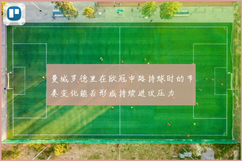 曼城罗德里在欧冠中路持球时的节奏变化能否形成持续进攻压力