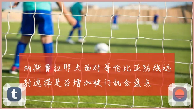 纳斯鲁拉耶夫面对哥伦比亚防线远射选择是否增加破门机会盘点