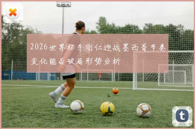 2026世界杯李刚仁迎战墨西哥节奏变化能否破局形势分析