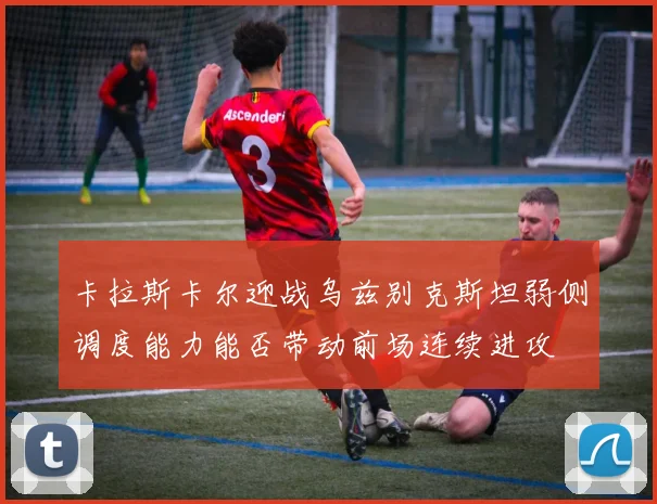 卡拉斯卡尔迎战乌兹别克斯坦弱侧调度能力能否带动前场连续进攻
