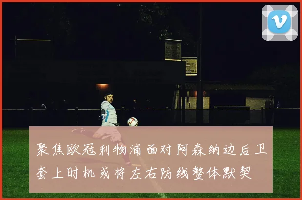 聚焦欧冠利物浦面对阿森纳边后卫套上时机或将左右防线整体默契