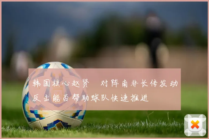韩国核心赵贤祐对阵南非长传发动反击能否帮助球队快速推进