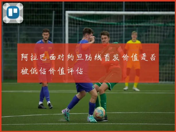 阿拉巴面对约旦防线首发价值是否被低估价值评估