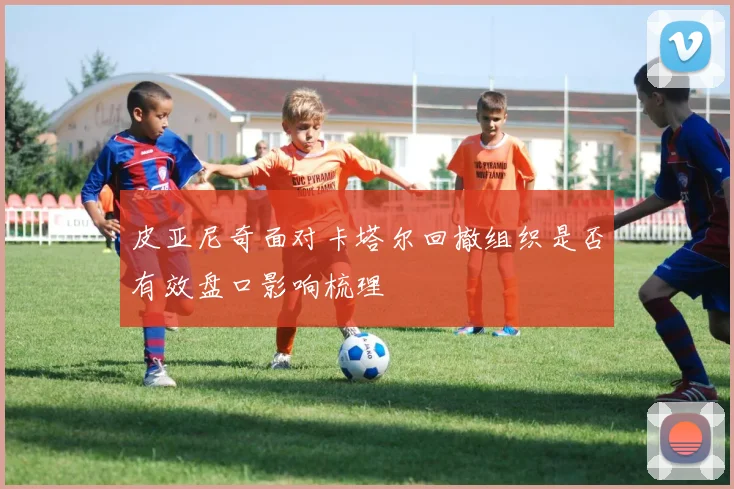 皮亚尼奇面对卡塔尔回撤组织是否有效盘口影响梳理