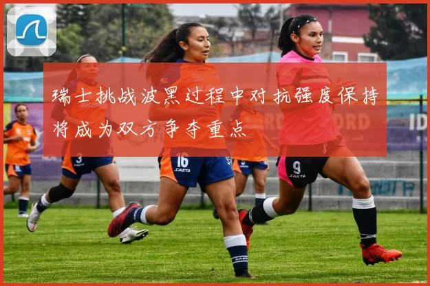 瑞士挑战波黑过程中对抗强度保持将成为双方争夺重点