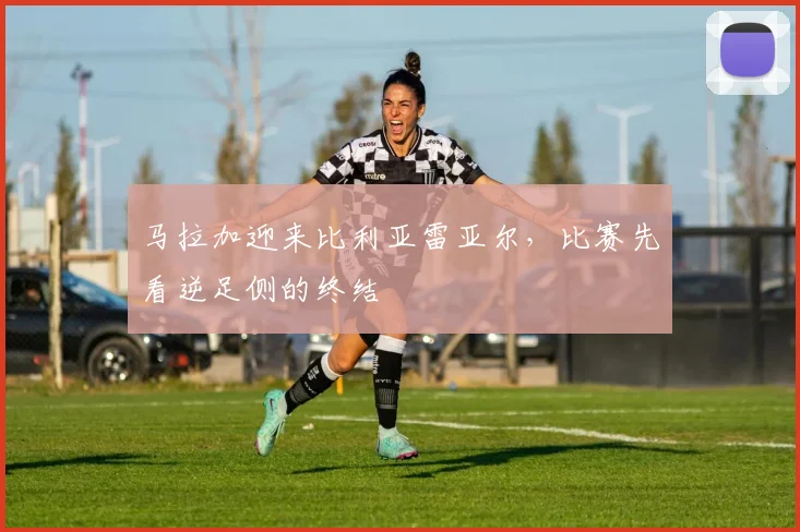 马拉加迎来比利亚雷亚尔，比赛先看逆足侧的终结
