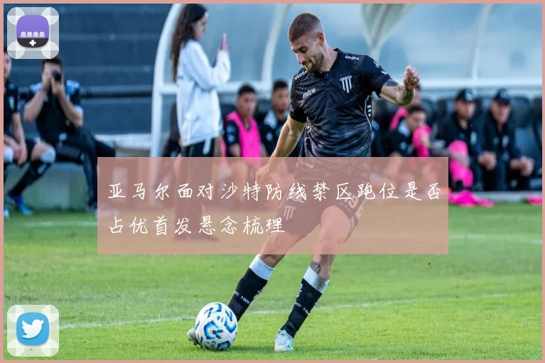 亚马尔面对沙特防线禁区跑位是否占优首发悬念梳理