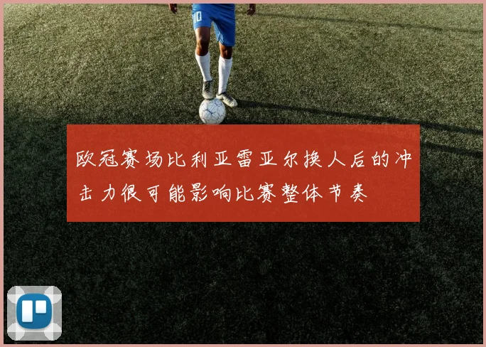 欧冠赛场比利亚雷亚尔换人后的冲击力很可能影响比赛整体节奏
