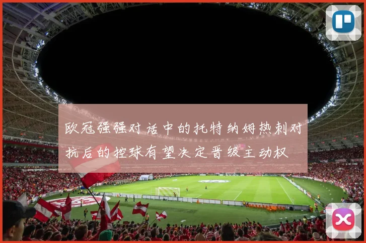 欧冠强强对话中的托特纳姆热刺对抗后的控球有望决定晋级主动权