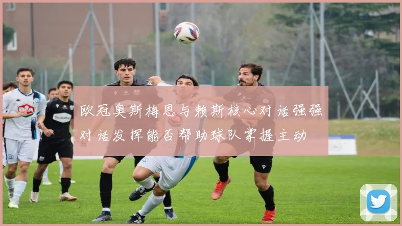欧冠奥斯梅恩与赖斯核心对话强强对话发挥能否帮助球队掌握主动