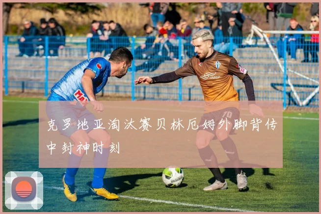 克罗地亚淘汰赛贝林厄姆外脚背传中封神时刻