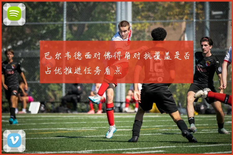 巴尔韦德面对佛得角对抗覆盖是否占优推进任务看点