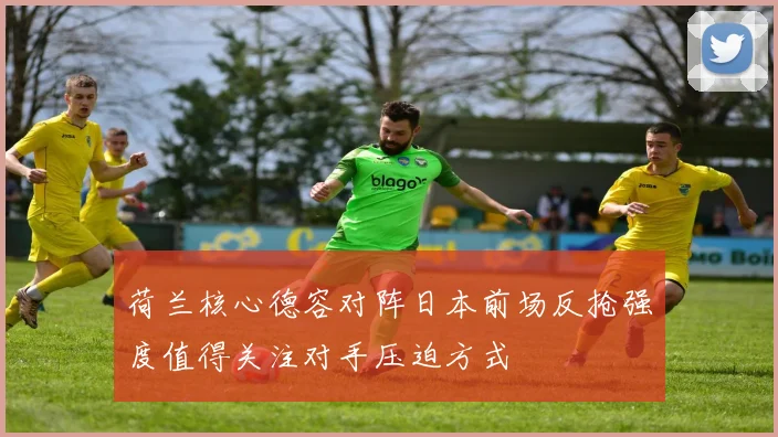 荷兰核心德容对阵日本前场反抢强度值得关注对手压迫方式