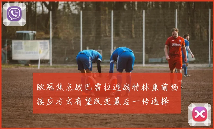 欧冠焦点战巴雷拉迎战特林康前场接应方式有望改变最后一传选择