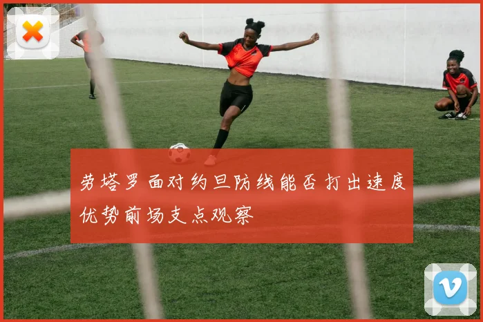 劳塔罗面对约旦防线能否打出速度优势前场支点观察
