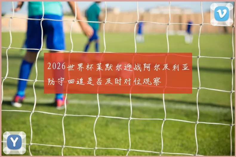 2026世界杯莱默尔迎战阿尔及利亚防守回追是否及时对位观察