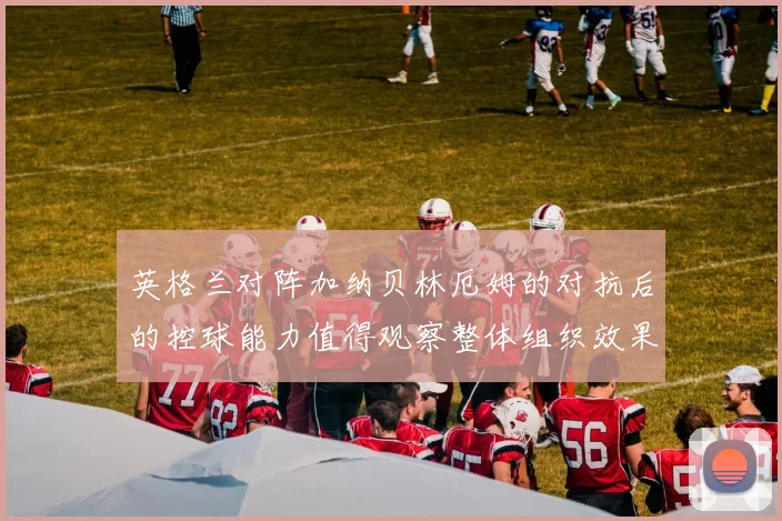 英格兰对阵加纳贝林厄姆的对抗后的控球能力值得观察整体组织效果