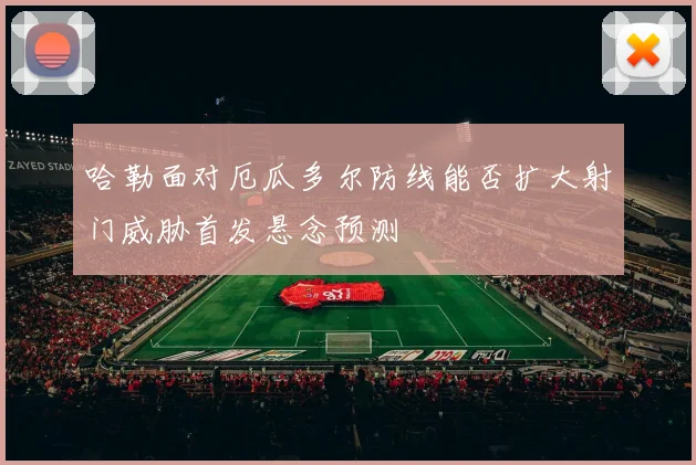 哈勒面对厄瓜多尔防线能否扩大射门威胁首发悬念预测