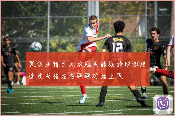 聚焦亚特兰大欧冠关键战持球推进速度或将左右强强对话上限