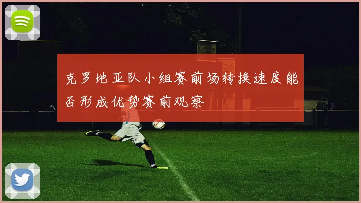 克罗地亚队小组赛前场转换速度能否形成优势赛前观察